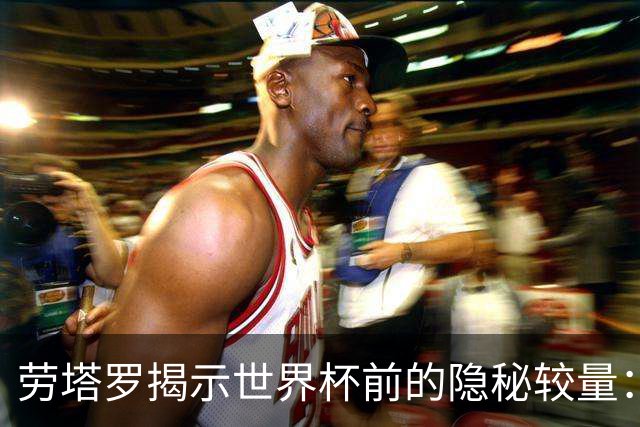 劳塔罗揭示世界杯前的隐秘较量：坚持与放弃的抉择